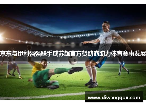 京东与伊利强强联手成苏超官方赞助商助力体育赛事发展