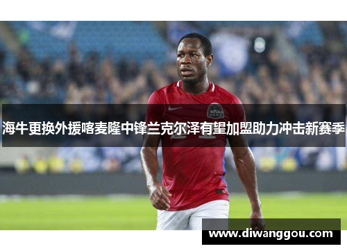 海牛更换外援喀麦隆中锋兰克尔泽有望加盟助力冲击新赛季