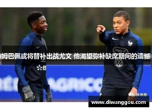 姆巴佩或将替补出战尤文 他渴望弥补缺席期间的遗憾